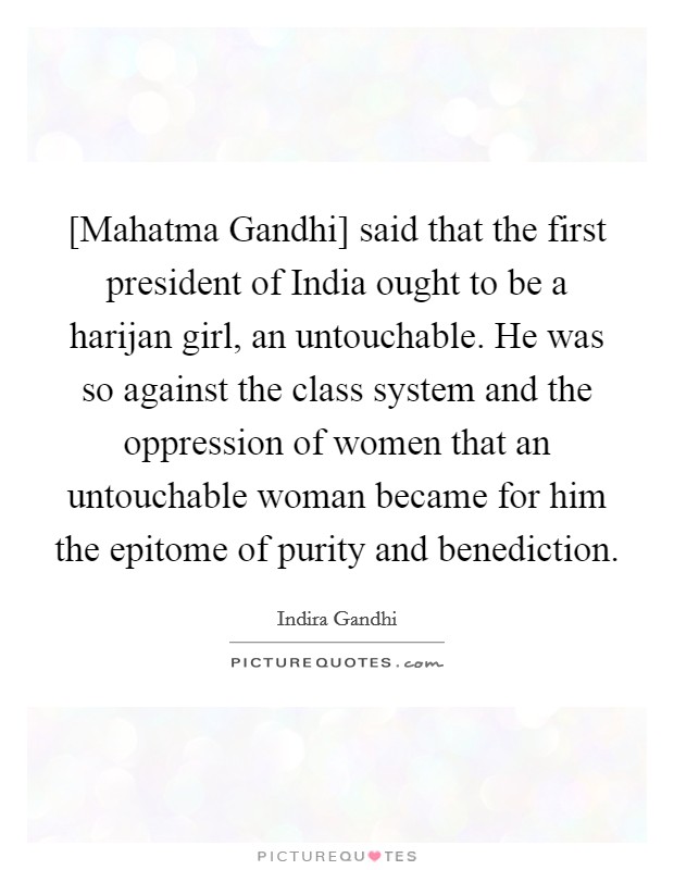 [Mahatma Gandhi] said that the first president of India ought to be a harijan girl, an untouchable. He was so against the class system and the oppression of women that an untouchable woman became for him the epitome of purity and benediction. Picture Quote #1