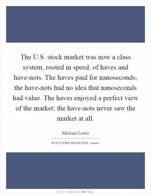 The U.S. stock market was now a class system, rooted in speed, of haves and have-nots. The haves paid for nanoseconds; the have-nots had no idea that nanoseconds had value. The haves enjoyed a perfect view of the market; the have-nots never saw the market at all Picture Quote #1