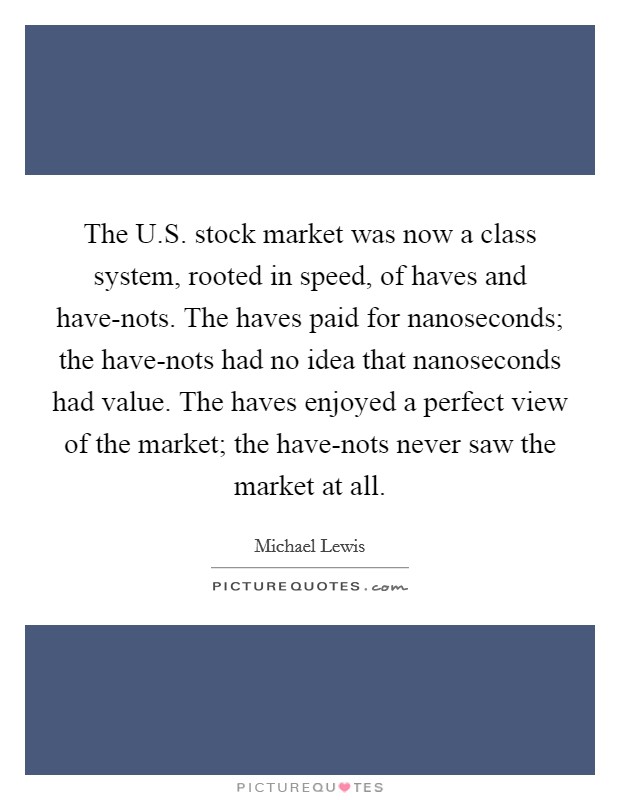 The U.S. stock market was now a class system, rooted in speed, of haves and have-nots. The haves paid for nanoseconds; the have-nots had no idea that nanoseconds had value. The haves enjoyed a perfect view of the market; the have-nots never saw the market at all. Picture Quote #1