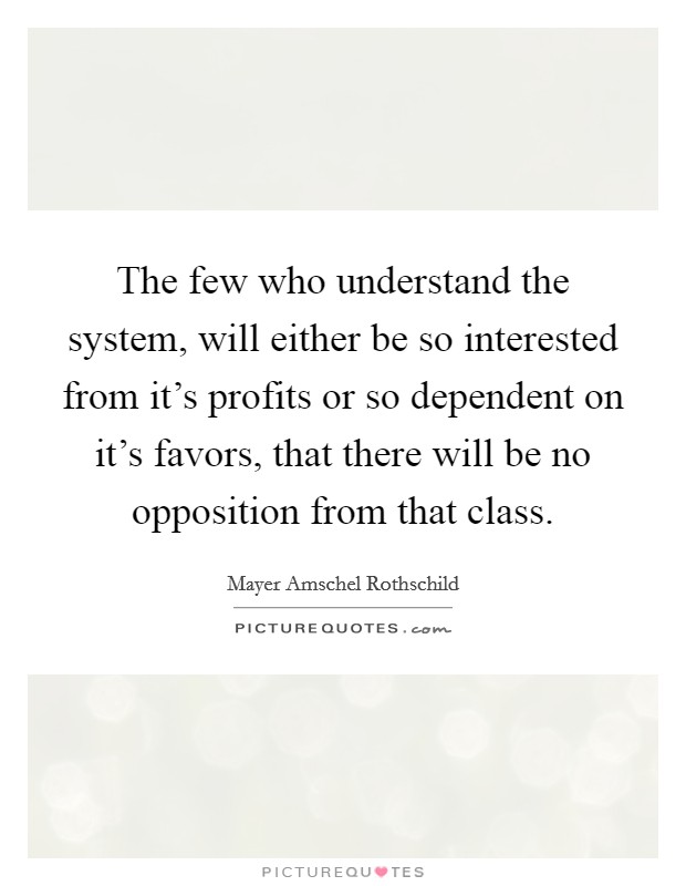 The few who understand the system, will either be so interested from it's profits or so dependent on it's favors, that there will be no opposition from that class. Picture Quote #1