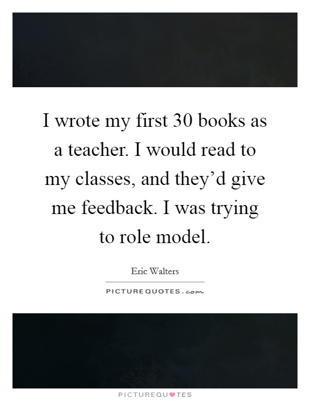 I wrote my first 30 books as a teacher. I would read to my classes, and they'd give me feedback. I was trying to role model. Picture Quote #1
