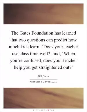 The Gates Foundation has learned that two questions can predict how much kids learn: ‘Does your teacher use class time well?’ and, ‘When you’re confused, does your teacher help you get straightened out?’ Picture Quote #1