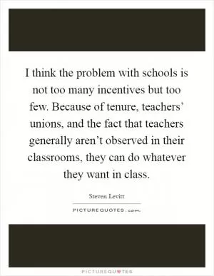 I think the problem with schools is not too many incentives but too few. Because of tenure, teachers’ unions, and the fact that teachers generally aren’t observed in their classrooms, they can do whatever they want in class Picture Quote #1