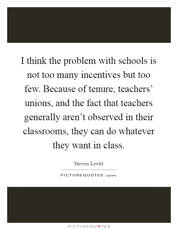 I think the problem with schools is not too many incentives but too few. Because of tenure, teachers' unions, and the fact that teachers generally aren't observed in their classrooms, they can do whatever they want in class. Picture Quote #1