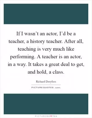 If I wasn’t an actor, I’d be a teacher, a history teacher. After all, teaching is very much like performing. A teacher is an actor, in a way. It takes a great deal to get, and hold, a class Picture Quote #1