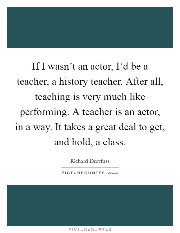 If I wasn't an actor, I'd be a teacher, a history teacher. After all, teaching is very much like performing. A teacher is an actor, in a way. It takes a great deal to get, and hold, a class. Picture Quote #1