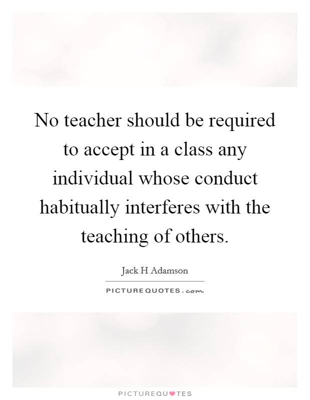 No teacher should be required to accept in a class any individual whose conduct habitually interferes with the teaching of others. Picture Quote #1