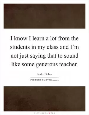 I know I learn a lot from the students in my class and I’m not just saying that to sound like some generous teacher Picture Quote #1