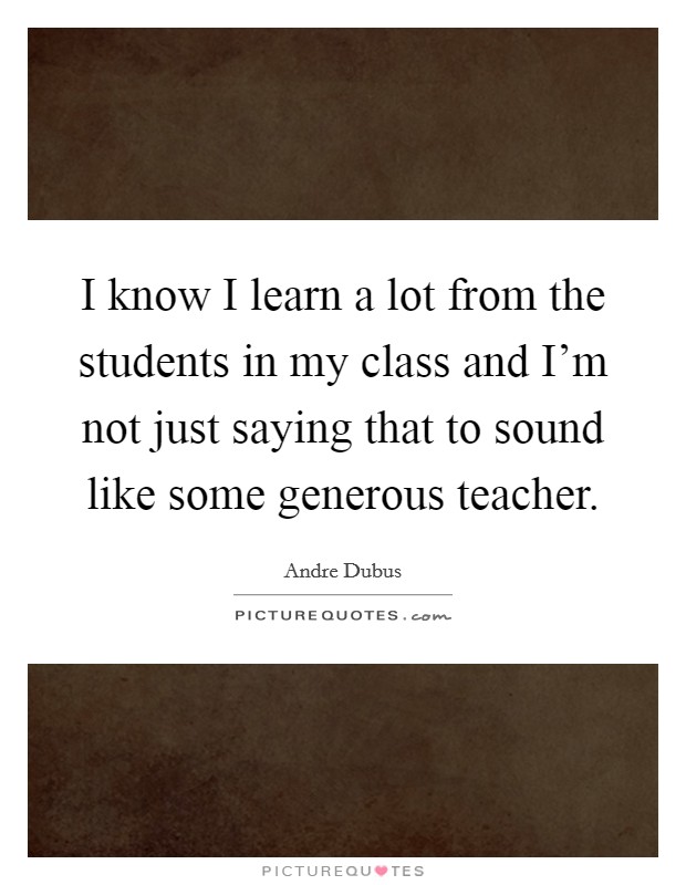 I know I learn a lot from the students in my class and I'm not just saying that to sound like some generous teacher. Picture Quote #1