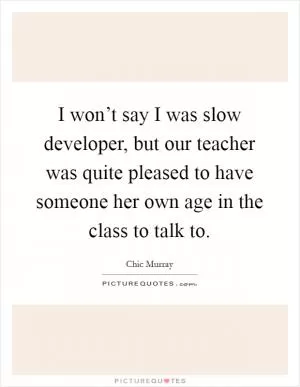 I won’t say I was slow developer, but our teacher was quite pleased to have someone her own age in the class to talk to Picture Quote #1