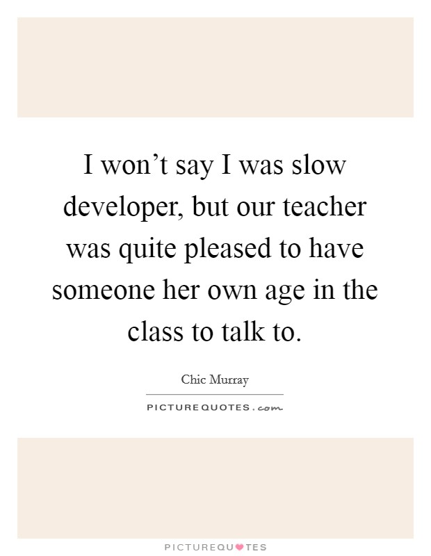 I won't say I was slow developer, but our teacher was quite pleased to have someone her own age in the class to talk to. Picture Quote #1