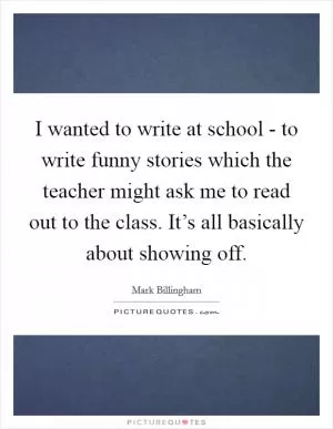 I wanted to write at school - to write funny stories which the teacher might ask me to read out to the class. It’s all basically about showing off Picture Quote #1