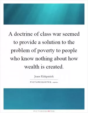 A doctrine of class war seemed to provide a solution to the problem of poverty to people who know nothing about how wealth is created Picture Quote #1