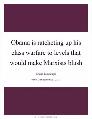 Obama is ratcheting up his class warfare to levels that would make Marxists blush Picture Quote #1