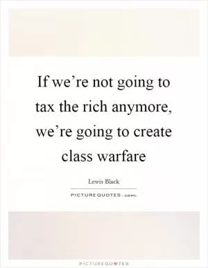 If we’re not going to tax the rich anymore, we’re going to create class warfare Picture Quote #1
