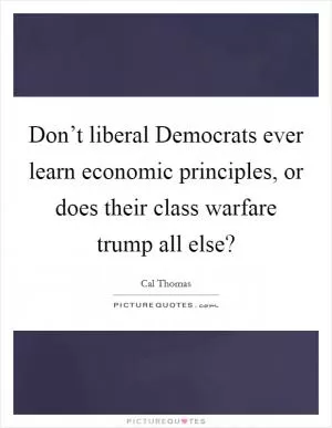 Don’t liberal Democrats ever learn economic principles, or does their class warfare trump all else? Picture Quote #1