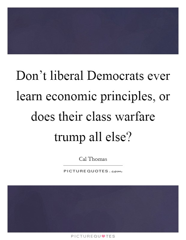 Don't liberal Democrats ever learn economic principles, or does their class warfare trump all else? Picture Quote #1