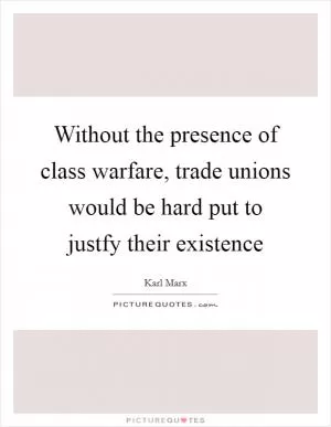 Without the presence of class warfare, trade unions would be hard put to justfy their existence Picture Quote #1