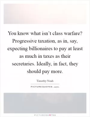 You know what isn’t class warfare? Progressive taxation, as in, say, expecting billionaires to pay at least as much in taxes as their secretaries. Ideally, in fact, they should pay more Picture Quote #1