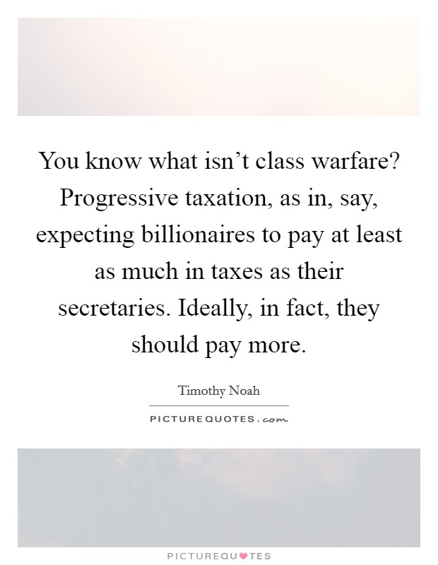 You know what isn't class warfare? Progressive taxation, as in, say, expecting billionaires to pay at least as much in taxes as their secretaries. Ideally, in fact, they should pay more. Picture Quote #1
