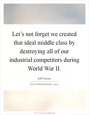 Let’s not forget we created that ideal middle class by destroying all of our industrial competitors during World War II Picture Quote #1