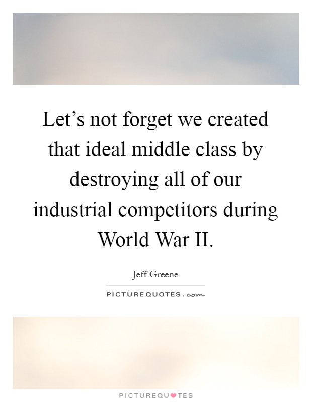 Let's not forget we created that ideal middle class by destroying all of our industrial competitors during World War II. Picture Quote #1