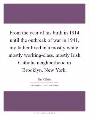 From the year of his birth in 1914 until the outbreak of war in 1941, my father lived in a mostly white, mostly working-class, mostly Irish Catholic neighborhood in Brooklyn, New York Picture Quote #1