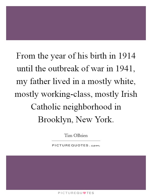 From the year of his birth in 1914 until the outbreak of war in 1941, my father lived in a mostly white, mostly working-class, mostly Irish Catholic neighborhood in Brooklyn, New York. Picture Quote #1