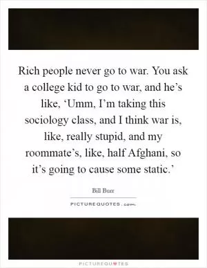 Rich people never go to war. You ask a college kid to go to war, and he’s like, ‘Umm, I’m taking this sociology class, and I think war is, like, really stupid, and my roommate’s, like, half Afghani, so it’s going to cause some static.’ Picture Quote #1