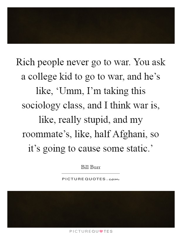 Rich people never go to war. You ask a college kid to go to war, and he's like, ‘Umm, I'm taking this sociology class, and I think war is, like, really stupid, and my roommate's, like, half Afghani, so it's going to cause some static.' Picture Quote #1
