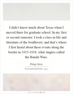 I didn’t know much about Texas when I moved there for graduate school. In my first or second semester, I took a class in life and literature of the Southwest, and that’s where I first heard about these events along the border in 1915-1918, what Anglos called the Bandit Wars Picture Quote #1