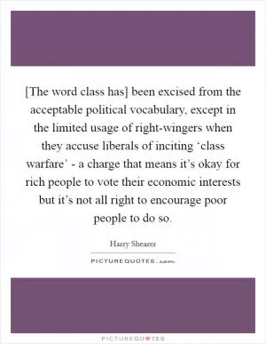 [The word class has] been excised from the acceptable political vocabulary, except in the limited usage of right-wingers when they accuse liberals of inciting ‘class warfare’ - a charge that means it’s okay for rich people to vote their economic interests but it’s not all right to encourage poor people to do so Picture Quote #1