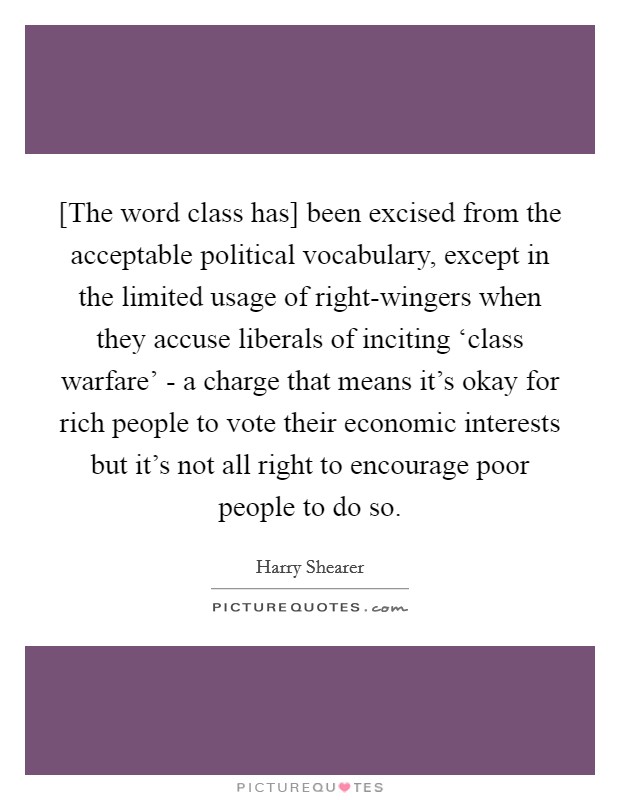 [The word class has] been excised from the acceptable political vocabulary, except in the limited usage of right-wingers when they accuse liberals of inciting ‘class warfare' - a charge that means it's okay for rich people to vote their economic interests but it's not all right to encourage poor people to do so. Picture Quote #1