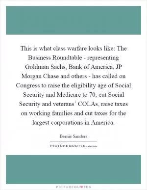 This is what class warfare looks like: The Business Roundtable - representing Goldman Sachs, Bank of America, JP Morgan Chase and others - has called on Congress to raise the eligibility age of Social Security and Medicare to 70, cut Social Security and veterans’ COLAs, raise taxes on working families and cut taxes for the largest corporations in America Picture Quote #1