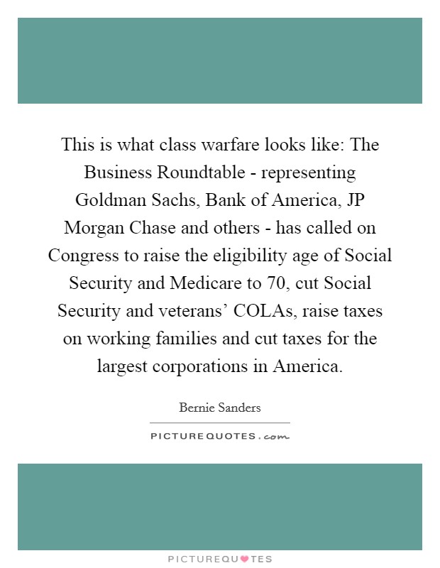 This is what class warfare looks like: The Business Roundtable - representing Goldman Sachs, Bank of America, JP Morgan Chase and others - has called on Congress to raise the eligibility age of Social Security and Medicare to 70, cut Social Security and veterans' COLAs, raise taxes on working families and cut taxes for the largest corporations in America. Picture Quote #1