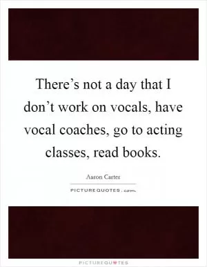 There’s not a day that I don’t work on vocals, have vocal coaches, go to acting classes, read books Picture Quote #1