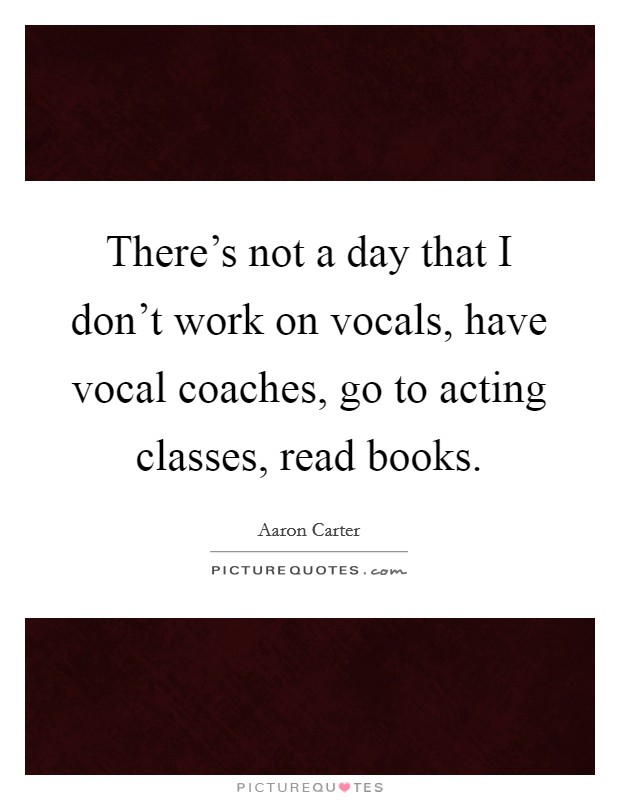 There's not a day that I don't work on vocals, have vocal coaches, go to acting classes, read books. Picture Quote #1