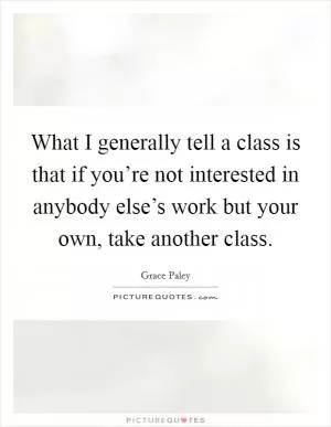 What I generally tell a class is that if you’re not interested in anybody else’s work but your own, take another class Picture Quote #1