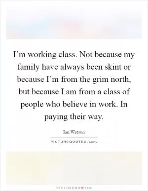I’m working class. Not because my family have always been skint or because I’m from the grim north, but because I am from a class of people who believe in work. In paying their way Picture Quote #1