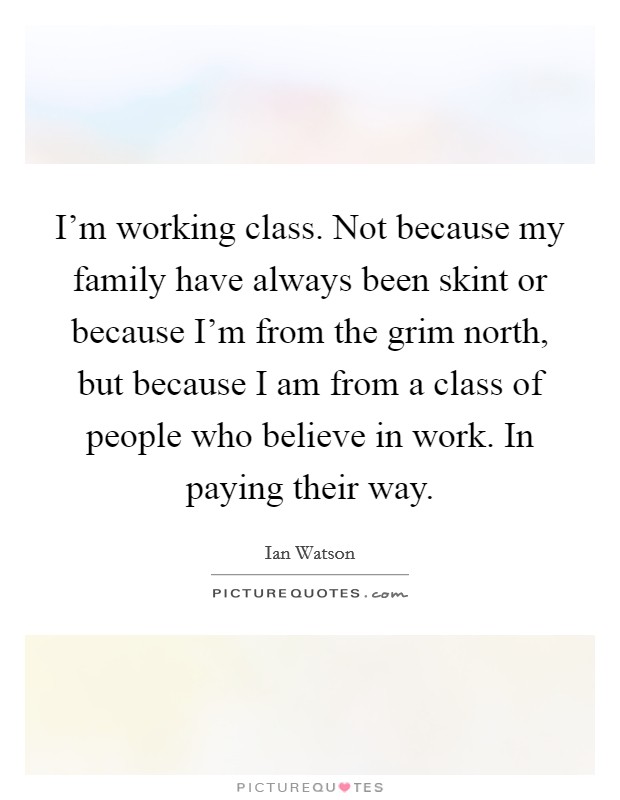 I'm working class. Not because my family have always been skint or because I'm from the grim north, but because I am from a class of people who believe in work. In paying their way. Picture Quote #1