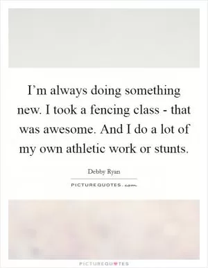 I’m always doing something new. I took a fencing class - that was awesome. And I do a lot of my own athletic work or stunts Picture Quote #1
