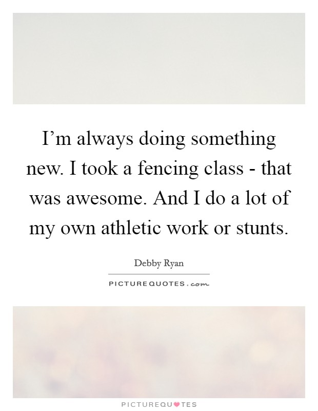 I'm always doing something new. I took a fencing class - that was awesome. And I do a lot of my own athletic work or stunts. Picture Quote #1