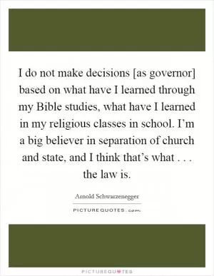I do not make decisions [as governor] based on what have I learned through my Bible studies, what have I learned in my religious classes in school. I’m a big believer in separation of church and state, and I think that’s what . . . the law is Picture Quote #1