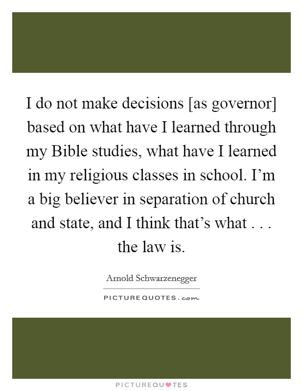 I do not make decisions [as governor] based on what have I learned through my Bible studies, what have I learned in my religious classes in school. I'm a big believer in separation of church and state, and I think that's what . . . the law is. Picture Quote #1