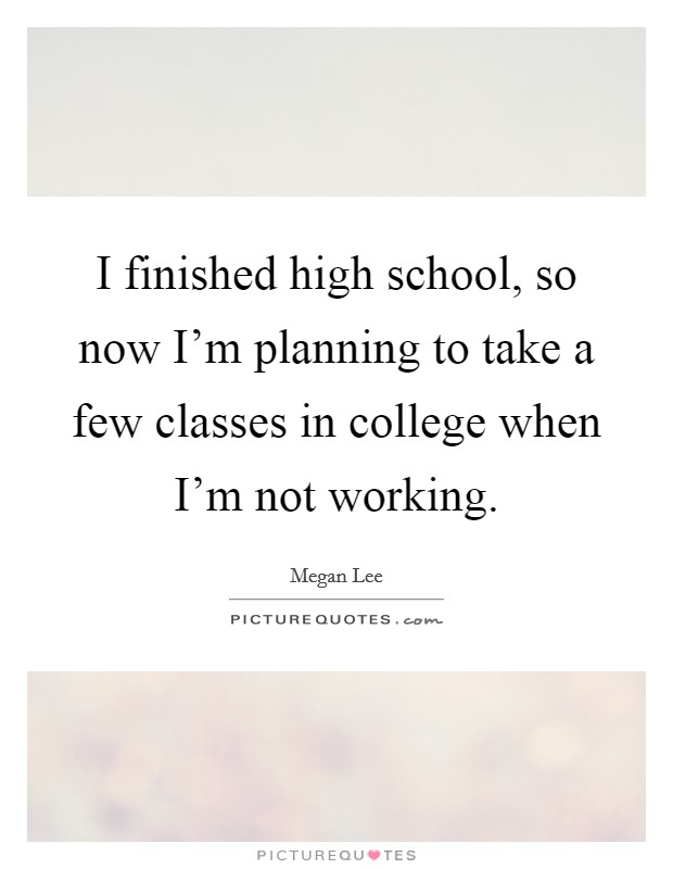 I finished high school, so now I'm planning to take a few classes in college when I'm not working. Picture Quote #1