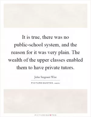 It is true, there was no public-school system, and the reason for it was very plain. The wealth of the upper classes enabled them to have private tutors Picture Quote #1