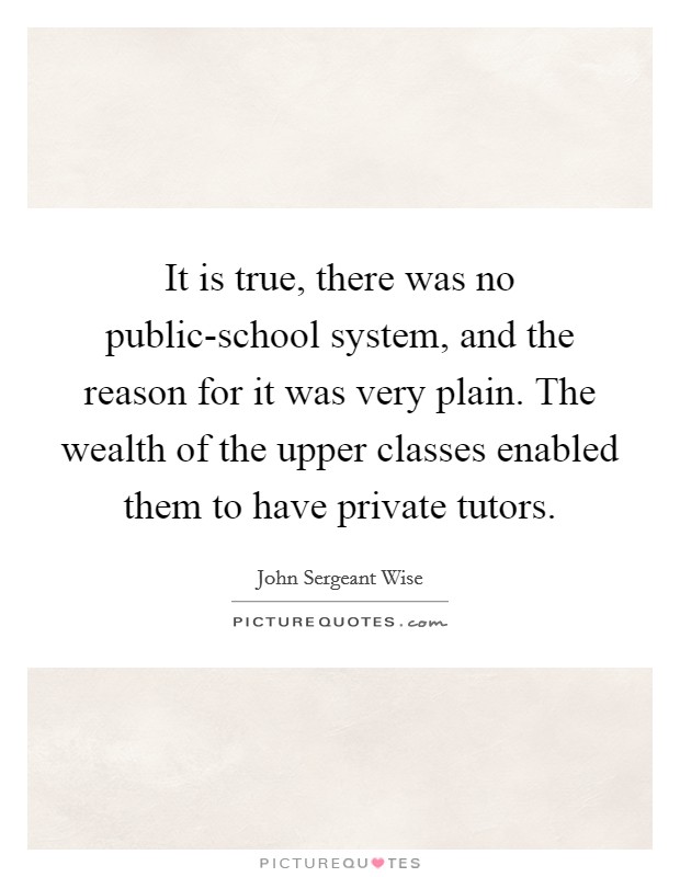 It is true, there was no public-school system, and the reason for it was very plain. The wealth of the upper classes enabled them to have private tutors. Picture Quote #1