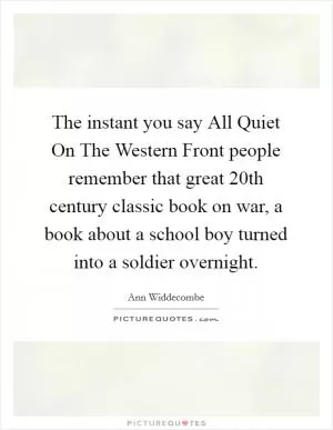 The instant you say All Quiet On The Western Front people remember that great 20th century classic book on war, a book about a school boy turned into a soldier overnight Picture Quote #1