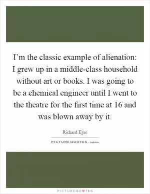 I’m the classic example of alienation: I grew up in a middle-class household without art or books. I was going to be a chemical engineer until I went to the theatre for the first time at 16 and was blown away by it Picture Quote #1