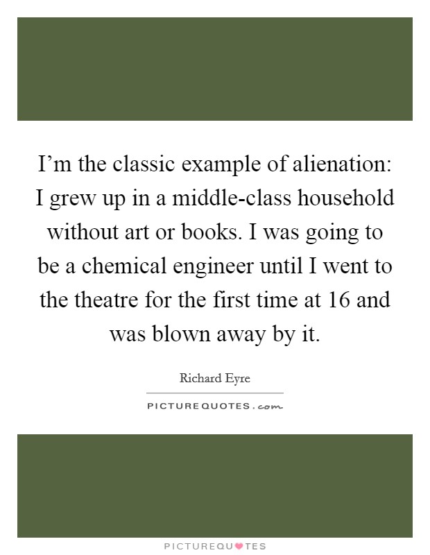 I'm the classic example of alienation: I grew up in a middle-class household without art or books. I was going to be a chemical engineer until I went to the theatre for the first time at 16 and was blown away by it. Picture Quote #1